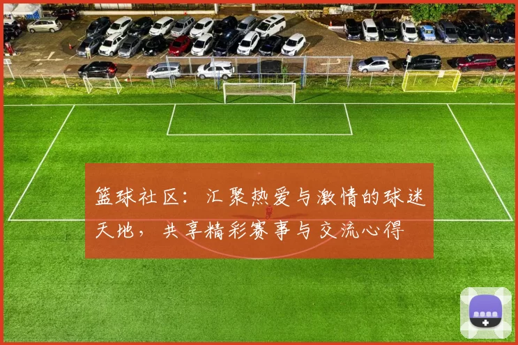 篮球社区：汇聚热爱与激情的球迷天地，共享精彩赛事与交流心得