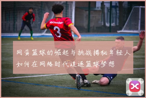 网黄篮球的崛起与挑战揭秘年轻人如何在网络时代追逐篮球梦想