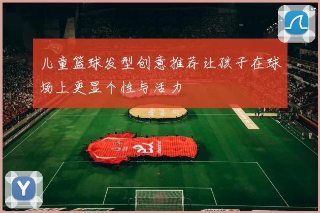 儿童篮球发型创意推荐让孩子在球场上更显个性与活力