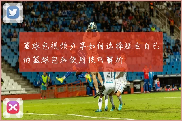 篮球包视频分享如何选择适合自己的篮球包和使用技巧解析