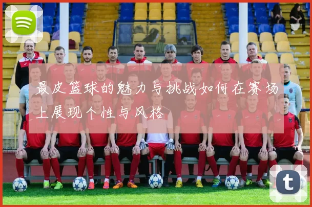 最皮篮球的魅力与挑战如何在赛场上展现个性与风格