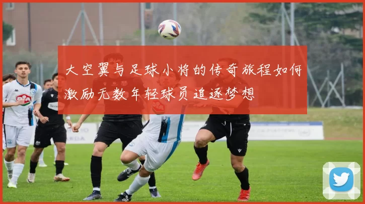 大空翼与足球小将的传奇旅程如何激励无数年轻球员追逐梦想