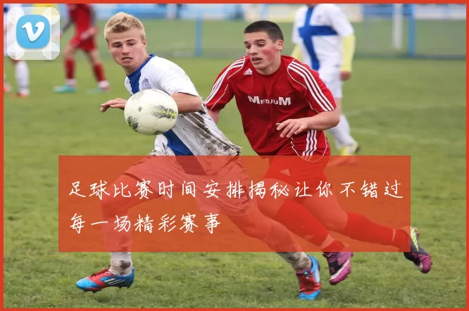 足球比赛时间安排揭秘让你不错过每一场精彩赛事