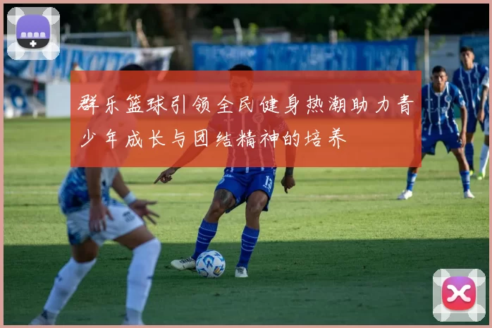 群乐篮球引领全民健身热潮助力青少年成长与团结精神的培养