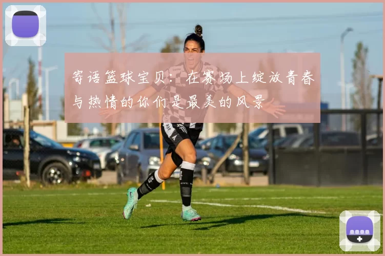 寄语篮球宝贝：在赛场上绽放青春与热情的你们是最美的风景